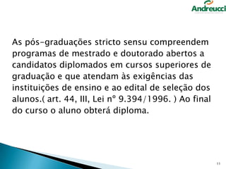 As pós-graduações stricto sensu compreendem
programas de mestrado e doutorado abertos a
candidatos diplomados em cursos superiores de
graduação e que atendam às exigências das
instituições de ensino e ao edital de seleção dos
alunos.( art. 44, III, Lei nº 9.394/1996. ) Ao final
do curso o aluno obterá diploma.

11

 