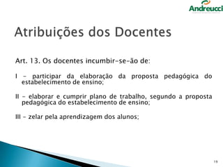 Art. 13. Os docentes incumbir-se-ão de:
I - participar da elaboração da proposta pedagógica do
estabelecimento de ensino;
II - elaborar e cumprir plano de trabalho, segundo a proposta
pedagógica do estabelecimento de ensino;

III - zelar pela aprendizagem dos alunos;

19

 