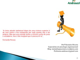 “A única atitude intelectual digna de uma criatura superior é
de uma calma e fria compaixão por tudo quanto não é ele
próprio. Não que essa atitude tenha o mínimo cunho de justa
e verdadeira; mas é tão invejável que é preciso tê-la”.
Fernando Pessoa

Profª Rosinéia Oliveira
Especialista em psicologia organizacional
Blog: metodologiaeciencia.wordpress.com
Professora.andreucci@gmail.com

21

 