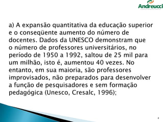 a) A expansão quantitativa da educação superior
e o conseqüente aumento do número de
docentes. Dados da UNESCO demonstram que
o número de professores universitários, no
período de 1950 a 1992, saltou de 25 mil para
um milhão, isto é, aumentou 40 vezes. No
entanto, em sua maioria, são professores
improvisados, não preparados para desenvolver
a função de pesquisadores e sem formação
pedagógica (Unesco, Cresalc, 1996);

4

 