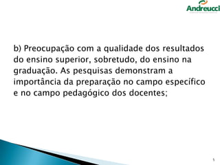 b) Preocupação com a qualidade dos resultados
do ensino superior, sobretudo, do ensino na
graduação. As pesquisas demonstram a
importância da preparação no campo específico
e no campo pedagógico dos docentes;

5

 