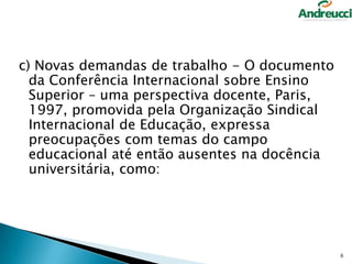 c) Novas demandas de trabalho - O documento
da Conferência Internacional sobre Ensino
Superior – uma perspectiva docente, Paris,
1997, promovida pela Organização Sindical
Internacional de Educação, expressa
preocupações com temas do campo
educacional até então ausentes na docência
universitária, como:

6

 
