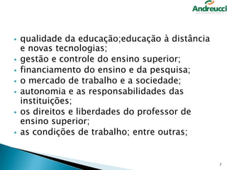 








qualidade da educação;educação à distância
e novas tecnologias;
gestão e controle do ensino superior;
financiamento do ensino e da pesquisa;
o mercado de trabalho e a sociedade;
autonomia e as responsabilidades das
instituições;
os direitos e liberdades do professor de
ensino superior;
as condições de trabalho; entre outras;

7

 