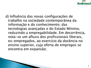 d) Influência das novas configurações de
trabalho na sociedade contemporânea da
informação e do conhecimento; das
tecnologias avançadas e do Estado Mínimo,
reduzindo a empregabilidade. Em decorrência,
nota-se um afluxo dos profissionais liberais,
ex-empregados, ao exercício da docência no
ensino superior, cuja oferta de empregos se
encontra em expansão;

8

 