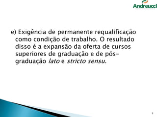 e) Exigência de permanente requalificação
como condição de trabalho. O resultado
disso é a expansão da oferta de cursos
superiores de graduação e de pósgraduação lato e stricto sensu.

9

 