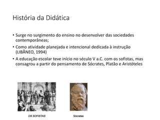 História da Didática
• Surge no surgimento do ensino no desenvolver das sociedades
contemporâneas;
• Como atividade planejada e intencional dedicada à instrução
(LIBÃNEO, 1994)
• A educação escolar teve início no século V a.C. com os sofistas, mas
consagrou a partir do pensamento de Sócrates, Platão e Aristóteles
 