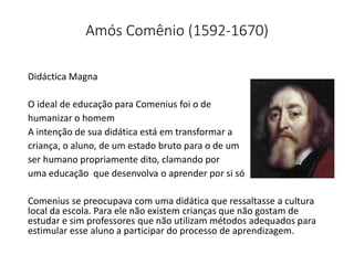 Amós Comênio (1592-1670)
Didáctica Magna
O ideal de educação para Comenius foi o de
humanizar o homem
A intenção de sua didática está em transformar a
criança, o aluno, de um estado bruto para o de um
ser humano propriamente dito, clamando por
uma educação que desenvolva o aprender por si só
Comenius se preocupava com uma didática que ressaltasse a cultura
local da escola. Para ele não existem crianças que não gostam de
estudar e sim professores que não utilizam métodos adequados para
estimular esse aluno a participar do processo de aprendizagem.
 