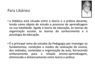 Para Libâneo
• a Didática está situada entre a teoria e a prática docente,
tendo como objeto de estudo o processo de aprendizagem
na sua totalidade, ligada à teoria da educação, às teorias da
organização escolar, às teorias do conhecimento e à
psicologia da educação.
• É o principal ramo de estudos da Pedagogia por investigar os
fundamentos, condições e modos de realização do ensino,
dos métodos, conteúdos e organização da aula, fornecendo
embasamento para a relação ensino-aprendizagem,
eliminando o distanciamento entre teoria e prática.
 
