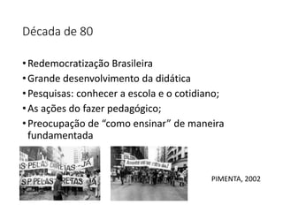 Década de 80
•Redemocratização Brasileira
•Grande desenvolvimento da didática
•Pesquisas: conhecer a escola e o cotidiano;
•As ações do fazer pedagógico;
•Preocupação de “como ensinar” de maneira
fundamentada
PIMENTA, 2002
 