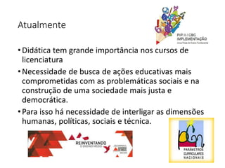 Atualmente
•Didática tem grande importância nos cursos de
licenciatura
•Necessidade de busca de ações educativas mais
comprometidas com as problemáticas sociais e na
construção de uma sociedade mais justa e
democrática.
•Para isso há necessidade de interligar as dimensões
humanas, políticas, sociais e técnica.
 