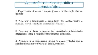 As tarefas da escola pública
democrática
1) Proporcionar a todas as crianças e jovens e escolarização básica e
gratuita
2) Assegurar a transmissão e assimilação dos conhecimentos e
habilidades que constituem as matérias de ensino.
3) Assegurar o desenvolvimento das capacidades e habilidades
intelectuais, sobre a base dos conhecimentos científicos,
4) Assegurar uma organização interna da escola voltados para o
atendimento da função básica da escola, o ensino.
 