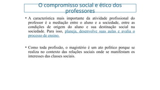 O compromisso social e ético dos
professores
• A característica mais importante da atividade profissional do
professor é a mediação entre o aluno e a sociedade, entre as
condições de origem do aluno e sua destinação social na
sociedade. Para isso, planeja, desenvolve suas aulas e avalia o
processo de ensino.
• Como toda profissão, o magistério é um ato político porque se
realiza no contexto das relações sociais onde se manifestam os
interesses das classes sociais.
 