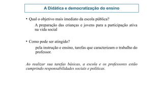 A Didática e democratização do ensino
• Qual o objetivo mais imediato da escola pública?
A preparação das crianças e jovens para a participação ativa
na vida social
• Como pode ser atingido?
pela instrução e ensino, tarefas que caracterizam o trabalho do
professor.
Ao realizar sua tarefas básicas, a escola e os professores estão
cumprindo responsabilidades sociais e políticas.
 