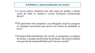 A Didática e democratização do ensino
A escola pública brasileira tem sido capaz de atender o direito
social de todas as crianças e jovens receberem escolarização
básica?
Os governos têm cumprido a sua obrigação social de assegurar
as condições necessárias para prover um ensino de qualidade ao
povo?
O próprio funcionamento da escola, os programas, as práticas
de ensino, o preparo profissional do professor, não teriam também
uma parcela da responsabilidade pelo fracasso escolar?
 