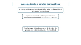 A escolarização e as lutas democráticas
A escola pública deve ser democrática, garantindo a todos o
acesso e a permanência
Proporcionar um ensino de qualidade que leve em conta as
características específicas dos alunos que atualmente a frequentam.
Envolver a participação conjunta da direção, dos
professores e dos pais (gestão democrática)
 