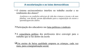 A escolarização e as lutas democráticas
• O sistema socioeconômico interfere no trabalho escolar e no
rendimento dos alunos?
A pobreza e as condições adversas de vida das crianças e jovens e de suas
famílias, sem dúvida, geram dificuldades para a organização do ensino e
aprendizagem dos alunos.
Participação dos educadores nas lutas políticas e sindicais.
A consciência política dos professores deve convergir para o
trabalho que se faz dentro da escola
Um ensino de baixa qualidade empurra as crianças, cada vez
mais, para a marginalização social.
 