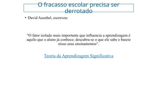 O fracasso escolar precisa ser
derrotado
• David Ausubel, escreveu:
"O fator isolado mais importante que influencia a aprendizagem é
aquilo que o aluno já conhece; descubra-se o que ele sabe e baseie
nisso seus ensinamentos".
Teoria da Aprendizagem Significativa
 