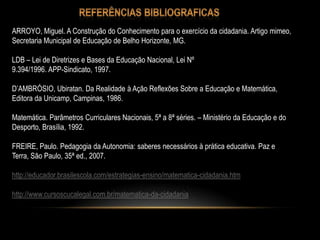 ARROYO, Miguel. A Construção do Conhecimento para o exercício da cidadania. Artigo mimeo,
Secretaria Municipal de Educação de Belho Horizonte, MG.
LDB – Lei de Diretrizes e Bases da Educação Nacional, Lei Nº
9.394/1996. APP-Sindicato, 1997.
D’AMBRÓSIO, Ubiratan. Da Realidade à Ação Reflexões Sobre a Educação e Matemática,
Editora da Unicamp, Campinas, 1986.
Matemática. Parâmetros Curriculares Nacionais, 5ª a 8ª séries. – Ministério da Educação e do
Desporto, Brasília, 1992.
FREIRE, Paulo. Pedagogia da Autonomia: saberes necessários à prática educativa. Paz e
Terra, São Paulo, 35ª ed., 2007.
http://educador.brasilescola.com/estrategias-ensino/matematica-cidadania.htm
http://www.cursoscucalegal.com.br/matematica-da-cidadania
 