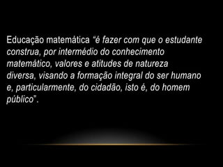 Educação matemática “é fazer com que o estudante
construa, por intermédio do conhecimento
matemático, valores e atitudes de natureza
diversa, visando a formação integral do ser humano
e, particularmente, do cidadão, isto é, do homem
público”.
 