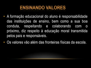 • A formação educacional do aluno é responsabilidade
das instituições de ensino, bem como a sua boa
conduta, respeitando e colaborando com o
próximo, diz respeito à educação moral transmitida
pelos pais e responsáveis.
• Os valores vão além das fronteiras físicas da escola.
 
