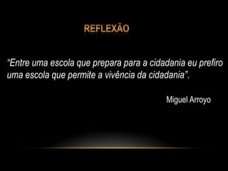“Entre uma escola que prepara para a cidadania eu prefiro
uma escola que permite a vivência da cidadania”.
Miguel Arroyo
 
