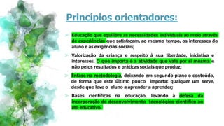Princípios orientadores:
⪢ Educação que equilibre as necessidades individuais ao meio através
de experiências que satisfaçam, ao mesmo tempo, os interesses do
aluno e as exigências sociais;
⪢ Valorização da criança e respeito à sua liberdade, iniciativa e
interesses. O que importa é a atividade que vale por si mesma e
não pelos resultados e práticas sociais que produz;
⪢ Ênfase na metodologia, deixando em segundo plano o conteúdo,
de forma que este último pouco importa: qualquer um serve,
desde que leve o aluno a aprender a aprender;
⪢ Bases científicas na educação, levando à defesa da
incorporação do desenvolvimento tecnológico-científico ao
ato educativo.
 