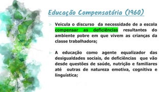 Educação Compensatória (1960)
⪢ Veicula o discurso da necessidade de a escola
compensar as deficiências resultantes do
ambiente pobre em que vivem as crianças da
classe trabalhadora;
⪢ A educação como agente equalizador das
desigualdades sociais, de deficiências que vão
desde questões de saúde, nutrição e familiares
até outras de natureza emotiva, cognitiva e
linguística;
 