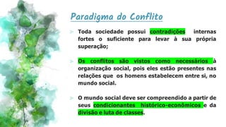 Paradigma do Conflito
⪢ Toda sociedade possui contradições internas
fortes o suficiente para levar à sua própria
superação;
⪢ Os conflitos são vistos como necessários à
organização social, pois eles estão presentes nas
relações que os homens estabelecem entre si, no
mundo social.
⪢ O mundo social deve ser compreendido a partir de
seus condicionantes histórico-econômicos e da
divisão e luta de classes.
 