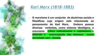 Karl Marx (1818-1883)
⪢ O marxismo é um conjunto de doutrinas sociais e
filosóficas cuja origem está relacionada ao
pensamento de Karl Marx. Embora possua
diversas vertentes, como sistema ideológico, o
marxismo critica radicalmente o capitalismo e
defende a emancipação dos homens numa
sociedade sem classes.
 