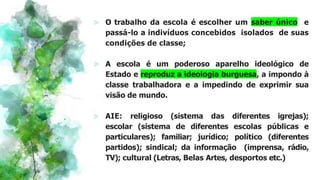 ⪢ O trabalho da escola é escolher um saber único e
passá-lo a indivíduos concebidos isolados de suas
condições de classe;
⪢ A escola é um poderoso aparelho ideológico de
Estado e reproduz a ideologia burguesa, a impondo à
classe trabalhadora e a impedindo de exprimir sua
visão de mundo.
⪢ AIE: religioso (sistema das diferentes igrejas);
escolar (sistema de diferentes escolas públicas e
particulares); familiar; jurídico; político (diferentes
partidos); sindical; da informação (imprensa, rádio,
TV); cultural (Letras, Belas Artes, desportos etc.)
 