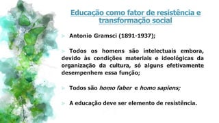 Educação como fator de resistência e
transformação social
⪢ Antonio Gramsci (1891-1937);
⪢ Todos os homens são intelectuais embora,
devido às condições materiais e ideológicas da
organização da cultura, só alguns efetivamente
desempenhem essa função;
⪢ Todos são homo faber e homo sapiens;
⪢ A educação deve ser elemento de resistência.
 