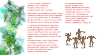 [...]Nós estamos convencidos,
portanto, que os senhores
desejam o bem para nós e
agradecemos de todo o coração.
Mas aqueles que são sábios reconhecem que
diferentes nações têm concepções diferentes
das coisas e, sendo assim, os senhores não
ficarão ofendidos ao saber que a vossa idéia
de educação não é a mesma que a nossa.
[...]Muitos dos nossos bravos guerreiros
foram formados nas escolas do Norte e
apreenderam toda a vossa ciência. Mas,
quando eles voltavam para nós, eles eram
maus corredores, ignorantes da vida da
floresta e incapazes de suportarem o frio e a
fome.
Não sabiam como caçar o veado, matar
o inimigo e construir uma cabana, e
falavam a nossa língua muito mal. Eles
eram, portanto, totalmente inúteis. Não
serviam como guerreiros, como
caçadores ou conselheiros.
Ficamos extremamente
agradecidos pela vossa
oferta e, embora não possamos
aceitá-la, para mostrar a nossa
gratidão oferecemos aos nobres
senhores de Virgínia que nos
enviem alguns dos seus jovens, que
lhes ensinaremos tudo o que
sabemos e faremos, deles,
homens.” (BRANDÃO, 1996, p. 8).
 