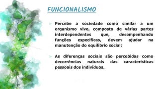 FUNCIONALISMO
⪢ Percebe a sociedade como similar a um
organismo vivo, composto de várias partes
interdependentes que, desempenhando
funções específicas, devem ajudar na
manutenção do equilíbrio social;
⪢ As diferenças sociais são percebidas como
decorrências naturais das características
pessoais dos indivíduos.
 