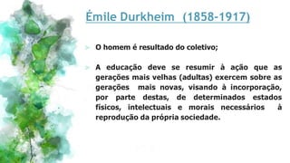 Émile Durkheim (1858-1917)
⪢ O homem é resultado do coletivo;
⪢ A educação deve se resumir à ação que as
gerações mais velhas (adultas) exercem sobre as
gerações mais novas, visando à incorporação,
por parte destas, de determinados estados
físicos, intelectuais e morais necessários à
reprodução da própria sociedade.
 