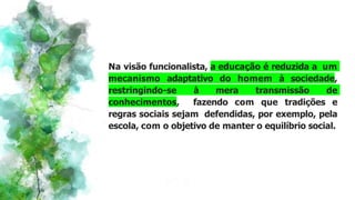 Na visão funcionalista, a educação é reduzida a um
mecanismo adaptativo do homem à sociedade,
restringindo-se à mera transmissão de
conhecimentos, fazendo com que tradições e
regras sociais sejam defendidas, por exemplo, pela
escola, com o objetivo de manter o equilíbrio social.
 