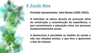 A Escola Nova
⪢ Principal representante: John Dewey (1859-1952);
⪢ O indivíduo se educa através do processo ativo
de construção e reconstrução da experiência, o
que caracterizaria a educação como um processo
fundamentalmente social;
⪢ A democracia é percebida no âmbito da escola e
não nas relações sociais, o que leva a ignorarem
a luta de classes;
 