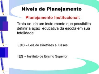 Níveis de Planejamento
Planejamento Institucional:
Trata-se de um instrumento que possibilita
definir a ação educativa da escola em sua
totalidade.
LDB – Leis de Diretrizes e Bases
IES – Instituto de Ensino Superior
 