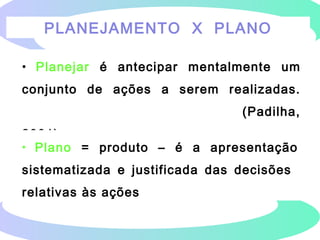 PLANEJAMENTO X PLANO
• Planejar é antecipar mentalmente um
conjunto de ações a serem realizadas.
(Padilha,
2001)
• Plano = produto – é a apresentação
sistematizada e justificada das decisões
relativas às ações
 