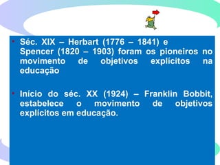 111
HISTÓRICO DOS OBJETIVOS
EDUCACIONAIS
• Séc. XIX – Herbart (1776 – 1841) e
Spencer (1820 – 1903) foram os pioneiros no
movimento de objetivos explícitos na
educação
• Início do séc. XX (1924) – Franklin Bobbit,
estabelece o movimento de objetivos
explícitos em educação.
 