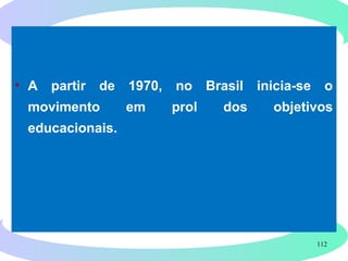 112
• A partir de 1970, no Brasil inicia-se o
movimento em prol dos objetivos
educacionais.
 