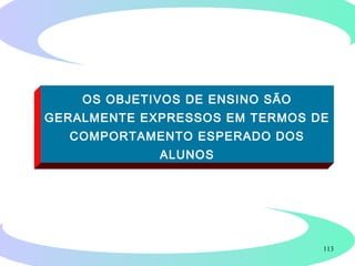 113
FUNÇÃO DOS OBJETIVOS
Definir com precisão o que se espera que o
aluno seja capaz de fazer após a conclusão
de um curso, disciplina ou unidade de
ensino.
OS OBJETIVOS DE ENSINO SÃO
GERALMENTE EXPRESSOS EM TERMOS DE
COMPORTAMENTO ESPERADO DOS
ALUNOS
 