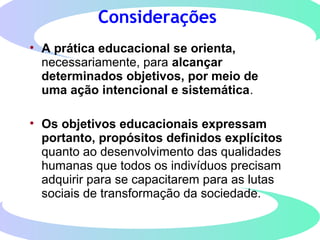 Considerações
• A prática educacional se orienta,
necessariamente, para alcançar
determinados objetivos, por meio de
uma ação intencional e sistemática.
• Os objetivos educacionais expressam
portanto, propósitos definidos explícitos
quanto ao desenvolvimento das qualidades
humanas que todos os indivíduos precisam
adquirir para se capacitarem para as lutas
sociais de transformação da sociedade.
 