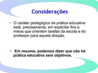 Considerações
• O caráter pedagógico da prática educativa
está, precisamente, em explicitar fins e
meios que orientem tarefas da escola e do
professor para aquela direção.
• Em resumo, podemos dizer que não há
prática educativa sem objetivos.
 