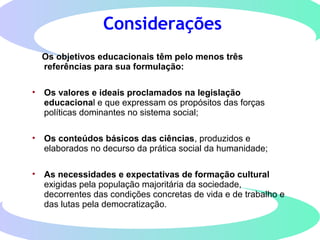 Considerações
Os objetivos educacionais têm pelo menos três
referências para sua formulação:
• Os valores e ideais proclamados na legislação
educacional e que expressam os propósitos das forças
políticas dominantes no sistema social;
• Os conteúdos básicos das ciências, produzidos e
elaborados no decurso da prática social da humanidade;
• As necessidades e expectativas de formação cultural
exigidas pela população majoritária da sociedade,
decorrentes das condições concretas de vida e de trabalho e
das lutas pela democratização.
 