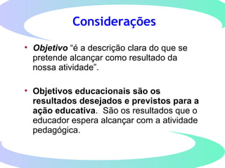 Considerações
• Objetivo “é a descrição clara do que se
pretende alcançar como resultado da
nossa atividade”.
• Objetivos educacionais são os
resultados desejados e previstos para a
ação educativa. São os resultados que o
educador espera alcançar com a atividade
pedagógica.
 