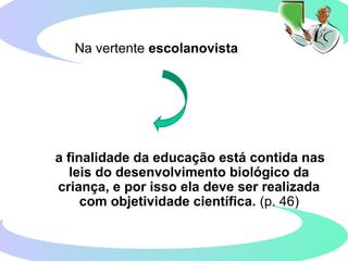 Na vertente escolanovista
a finalidade da educação está contida nas
leis do desenvolvimento biológico da
criança, e por isso ela deve ser realizada
com objetividade científica. (p. 46)
 