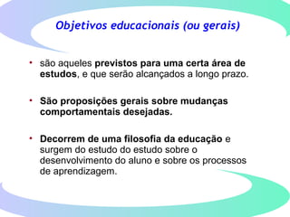 Objetivos educacionais (ou gerais)
• são aqueles previstos para uma certa área de
estudos, e que serão alcançados a longo prazo.
• São proposições gerais sobre mudanças
comportamentais desejadas.
• Decorrem de uma filosofia da educação e
surgem do estudo do estudo sobre o
desenvolvimento do aluno e sobre os processos
de aprendizagem.
 
