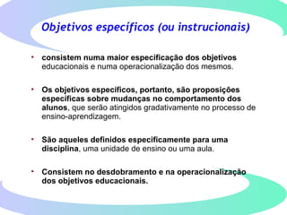 Objetivos específicos (ou instrucionais)
• consistem numa maior especificação dos objetivos
educacionais e numa operacionalização dos mesmos.
• Os objetivos específicos, portanto, são proposições
específicas sobre mudanças no comportamento dos
alunos, que serão atingidos gradativamente no processo de
ensino-aprendizagem.
• São aqueles definidos especificamente para uma
disciplina, uma unidade de ensino ou uma aula.
• Consistem no desdobramento e na operacionalização
dos objetivos educacionais.
 