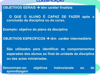 122
OBJETIVOS GERAIS  têm caráter finalista
• O QUE O ALUNO É CAPAZ DE FAZER após a
conclusão da disciplina ou do curso.
Exemplo: objetivo do plano da disciplina
OBJETIVOS ESPECÍFICOS  têm caráter intermediário
• São utilizados para identificar os comportamentos
esperados dos alunos ao final da unidade da disciplina
ou das aulas ministradas.
Denominam-se: objetivos instrucionais ou de
aprendizagem
CLASSIFICAÇÃO
 