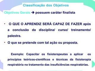Objetivos Gerais  possuem caráter finalista
• O QUE O APRENDIZ SERÁ CAPAZ DE FAZER após
a conclusão da disciplina/ curso/ treinamento/
palestra.
• O que se pretende com tal ação ou proposta.
Exemplo: Capacitar os fisioterapeutas a aplicar os
princípios teóricos-científicos e técnicas da fisioterapia
respiratória no tratamento das insuficiências respiratórias.
Classificação dos Objetivos
 